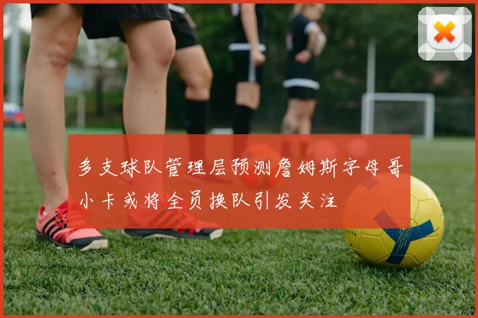 多支球队管理层预测詹姆斯字母哥小卡或将全员换队引发关注
