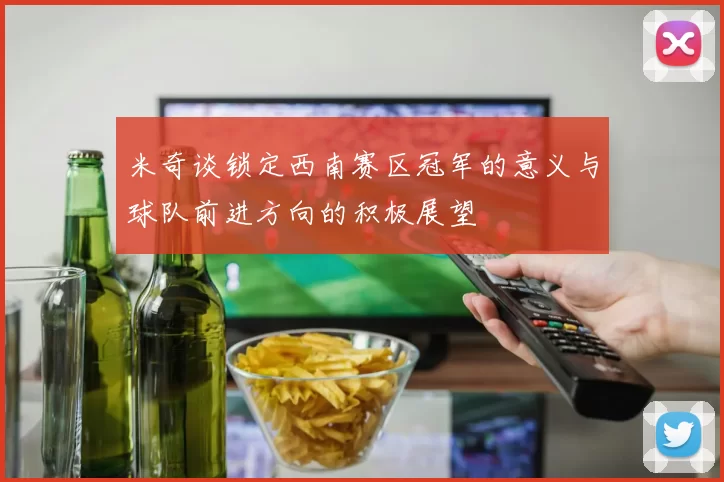 米奇谈锁定西南赛区冠军的意义与球队前进方向的积极展望