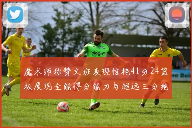 魔术师称赞文班表现惊艳41分24篮板展现全能得分能力与超远三分绝技