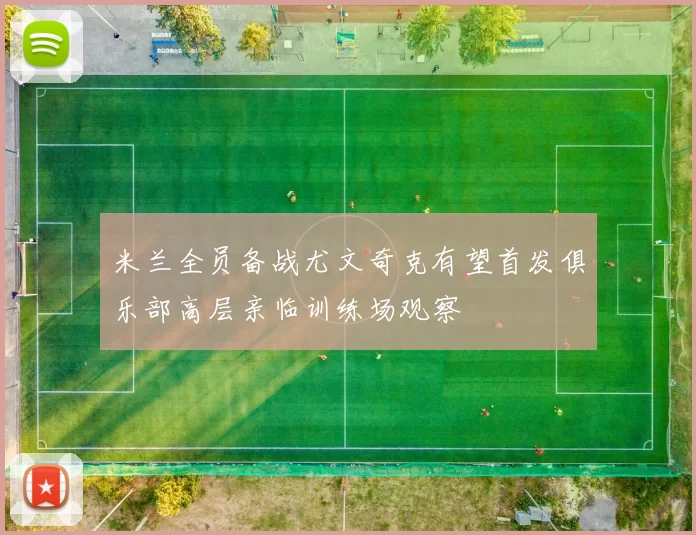 米兰全员备战尤文奇克有望首发俱乐部高层亲临训练场观察