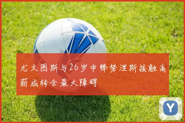 尤文图斯与26岁中锋努涅斯接触高薪成转会最大障碍