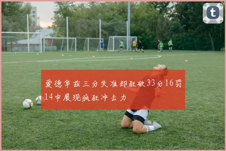 爱德华兹三分失准却狂砍33分16罚14中展现疯狂冲击力