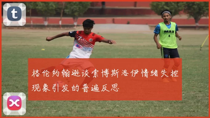 格伦约翰逊谈索博斯洛伊情绪失控现象引发的普遍反思