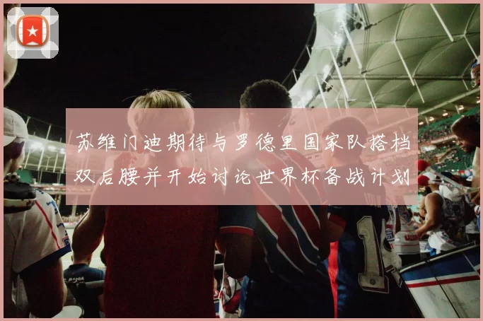 苏维门迪期待与罗德里国家队搭档双后腰并开始讨论世界杯备战计划
