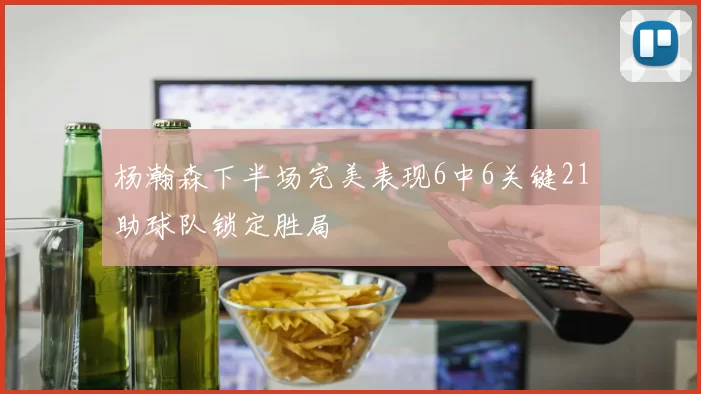 杨瀚森下半场完美表现6中6关键21助球队锁定胜局