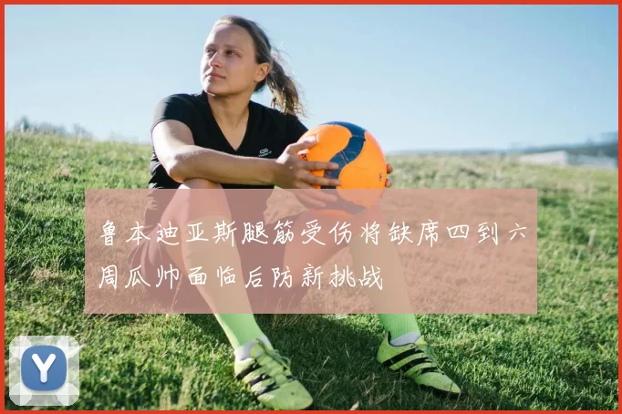 鲁本迪亚斯腿筋受伤将缺席四到六周瓜帅面临后防新挑战
