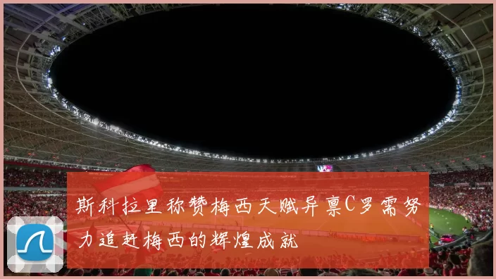 斯科拉里称赞梅西天赋异禀C罗需努力追赶梅西的辉煌成就