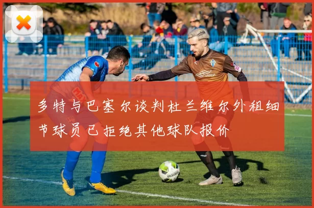 多特与巴塞尔谈判杜兰维尔外租细节球员已拒绝其他球队报价