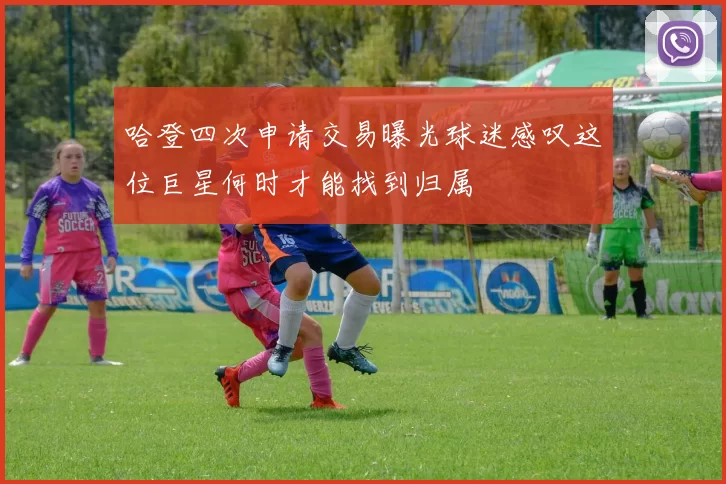 哈登四次申请交易曝光球迷感叹这位巨星何时才能找到归属
