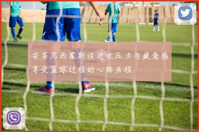 安芬尼西蒙斯谈进攻压力与疲惫感享受篮球过程的心路历程