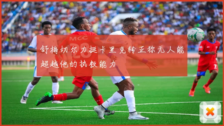 舒梅切尔力挺卡里克转正称无人能超越他的执教能力