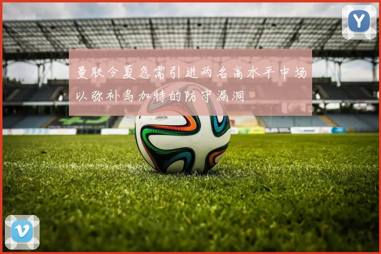 曼联今夏急需引进两名高水平中场以弥补乌加特的防守漏洞