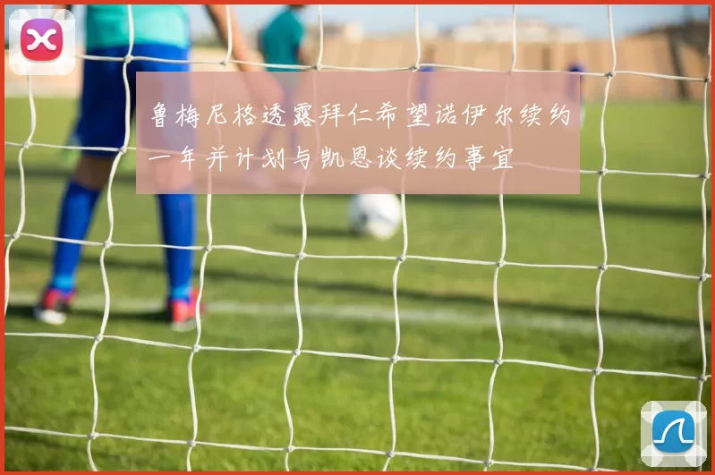 鲁梅尼格透露拜仁希望诺伊尔续约一年并计划与凯恩谈续约事宜