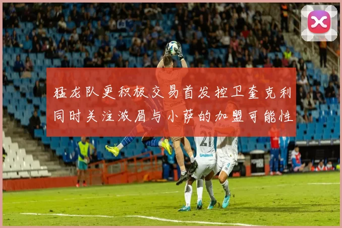 猛龙队更积极交易首发控卫奎克利同时关注浓眉与小萨的加盟可能性