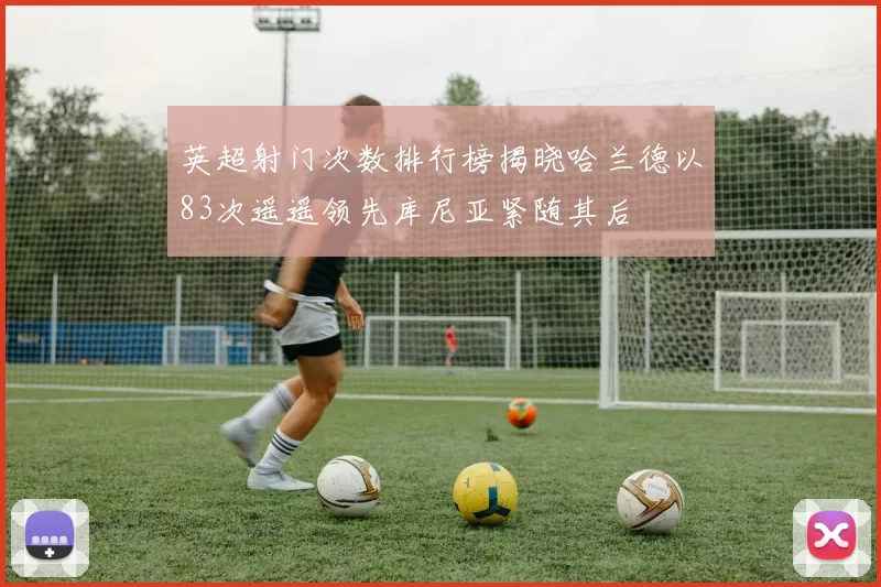 英超射门次数排行榜揭晓哈兰德以83次遥遥领先库尼亚紧随其后